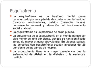 Esquizofrenia
La esquizofrenia es un trastorno mental grave
caracterizado por una pérdida de contacto con la realidad
(psicosis), alucinaciones, delirios (creencias falsas),
pensamiento anormal y alteración del funcionamiento
social y laboral.
La esquizofrenia es un problema de salud pública.
La prevalencia de la esquizofrenia en el mundo parece ser
algo menor del uno por ciento, aunque se han identificado
zonas de mayor o menor prevalencia. En algunos países,
las personas con esquizofrenia ocupan alrededor del 25
por ciento de las camas de hospital.
La esquizofrenia tiene una mayor prevalencia que la
enfermedad de Alzheimer, la diabetes o la esclerosis
múltiple.
 