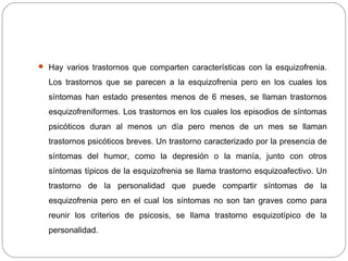  Hay varios trastornos que comparten características con la esquizofrenia.
Los trastornos que se parecen a la esquizofrenia pero en los cuales los
síntomas han estado presentes menos de 6 meses, se llaman trastornos
esquizofreniformes. Los trastornos en los cuales los episodios de síntomas
psicóticos duran al menos un día pero menos de un mes se llaman
trastornos psicóticos breves. Un trastorno caracterizado por la presencia de
síntomas del humor, como la depresión o la manía, junto con otros
síntomas típicos de la esquizofrenia se llama trastorno esquizoafectivo. Un
trastorno de la personalidad que puede compartir síntomas de la
esquizofrenia pero en el cual los síntomas no son tan graves como para
reunir los criterios de psicosis, se llama trastorno esquizotípico de la
personalidad.
 