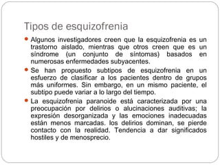Tipos de esquizofrenia
Algunos investigadores creen que la esquizofrenia es un
trastorno aislado, mientras que otros creen que es un
síndrome (un conjunto de síntomas) basados en
numerosas enfermedades subyacentes.
Se han propuesto subtipos de esquizofrenia en un
esfuerzo de clasificar a los pacientes dentro de grupos
más uniformes. Sin embargo, en un mismo paciente, el
subtipo puede variar a lo largo del tiempo.
La esquizofrenia paranoide está caracterizada por una
preocupación por delirios o alucinaciones auditivas; la
expresión desorganizada y las emociones inadecuadas
están menos marcadas. los delirios dominan, se pierde
contacto con la realidad. Tendencia a dar significados
hostiles y de menosprecio.
 