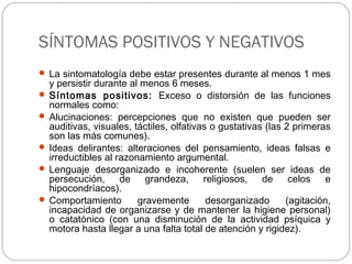 SÍNTOMAS POSITIVOS Y NEGATIVOS
 La sintomatología debe estar presentes durante al menos 1 mes
y persistir durante al menos 6 meses.
 Síntomas positivos: Exceso o distorsión de las funciones
normales como:
 Alucinaciones: percepciones que no existen que pueden ser
auditivas, visuales, táctiles, olfativas o gustativas (las 2 primeras
son las más comunes).
 Ideas delirantes: alteraciones del pensamiento, ideas falsas e
irreductibles al razonamiento argumental.
 Lenguaje desorganizado e incoherente (suelen ser ideas de
persecución, de grandeza, religiosos, de celos e
hipocondríacos).
 Comportamiento gravemente desorganizado (agitación,
incapacidad de organizarse y de mantener la higiene personal)
o catatónico (con una disminución de la actividad psíquica y
motora hasta llegar a una falta total de atención y rigidez).
 