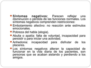 Síntomas negativos: Parecen reflejar una
disminución o pérdida de las funciones normales. Los
síntomas negativos comprenden restricciones:
Embotamiento afectivo: no reacción ante estímulos
emocionales.
Pobreza del habla (alogia).
Abulia o apatía: falta de voluntad, incapacidad para
persistir o para iniciar una actividad.
Anhedonia: incapacidad para disfrutar de los
placeres.
Los síntomas negativos alteran la capacidad de
funcionar en la vida diaria de los pacientes, son
personas que se acaban aislando y perdiendo a los
amigos.
 