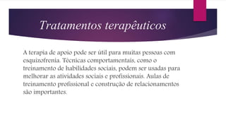 Tratamentos terapêuticos
A terapia de apoio pode ser útil para muitas pessoas com
esquizofrenia. Técnicas comportamentais, como o
treinamento de habilidades sociais, podem ser usadas para
melhorar as atividades sociais e profissionais. Aulas de
treinamento profissional e construção de relacionamentos
são importantes.
 