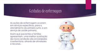 Cuidados de enfermagem
As ações de enfermagem ocorrem
em serviços específicos, para o
atendimento do primeiro surto, e em
serviço de saúde primaria.
Assim que pacientes e famílias
apresentam, uma melhor aceitação
da nova condição são encorajados
a enfrenta-la, através de atividades
e recursos.
 