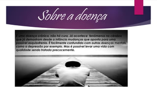 Sobre a doença
É uma doença crônica, não há cura. Já acontece fenômenos no cérebro
que já demostram desde a infância mudanças que aponta para uma
possível esquizofrenia. È facilmente confundido com outras doenças mentais,
como a depressão por exemplo. Mas é possível levar uma vida com
qualidade sendo tratada precocemente.
 