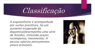 Classificação
A esquizofrenia é acompanhada
por surtos psicóticos, há um
aumento exagerado da
dopamina(desempenha uma série
de funções, incluindo prazer,
recompensa, movimento). A
pessoa valoriza pensamentos
pouco prováveis.
 