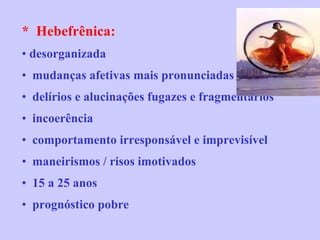 *  Hebefrênica:   desorganizada mudanças afetivas mais pronunciadas delírios e alucinações fugazes e fragmentários  incoerência comportamento irresponsável e imprevisível maneirismos / risos imotivados 15 a 25 anos prognóstico pobre 
