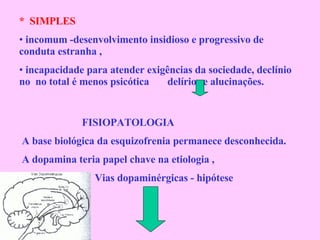 *  SIMPLES incomum -desenvolvimento insidioso e progressivo de conduta estranha , incapacidade para atender exigências da sociedade, declínio no  no total é menos psicótica  delírios e alucinações. FISIOPATOLOGIA A base biológica da esquizofrenia permanece desconhecida. A dopamina teria papel chave na etiologia , Vias dopaminérgicas - hipótese 