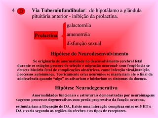 4 D Via Tuberoinfundibular :  do hipotálamo a glândula pituitária anterior - inibição da prolactina. galactorréia amenorréia disfunção sexual  Prolactina Hipótese do Neurodesenvolvimento Se originaria de anormalidade no desenvolvimento cerebral fetal durante os estágios precoce de seleção e migração neuronal- com freqüência se detecta história fetal de complicações obstétricas, como infecção viral,inanição, processos autoimunes. Teoricamente estes neurônios se manteriam até o final da adolescência quando “algo” os ativariam e iniciariam os sintomas da doença. Hipótese Neurodegenerativa Anormalidades funcionais e estruturais demonstradas por neuroimagens sugerem processos degenerativos com perda progressiva da função neurona, estimulariam a liberação de DA. Existe uma interação complexa entre os 5 HT e  DA e varia segundo as regiões do cérebro e os tipos de receptores. 