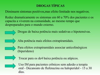 DROGAS TÍPICAS Diminuem sintomas positivos,mas efeito limitado nos negativos. Reduz dramaticamente os sintomas em 60 a 70% dos pacientes e os capacita a viverem na comunidade, ao mesmo tempo que despreparados para o mundo externo. Drogas de baixa potência mais sedativas e hipotensivas. Alta potência mais efeitos extrapiramidais. Para efeitos extrapiramidais associar anticolinérgicos (biperideno) Trocar para os de4 baixa potência ou atípicos. Uso IM para pacientes crõnicos sem adesão a terapia oral - Decanoato de flufenazina ou haloperidol - 15 a 30 dias. 