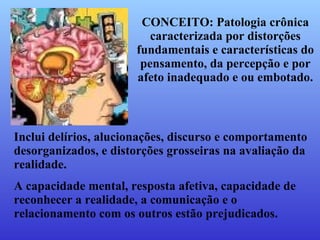 CONCEITO: Patologia crônica caracterizada por distorções fundamentais e características do pensamento, da percepção e por afeto inadequado e ou embotado. Inclui delírios, alucionações, discurso e comportamento desorganizados, e distorções grosseiras na avaliação da realidade. A capacidade mental, resposta afetiva, capacidade de reconhecer a realidade, a comunicação e o relacionamento com os outros estão prejudicados. 