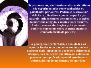Os pensamentos, sentimentos e atos  mais íntimos são experimentados como conhecidos ou partilhados por outros. Podem se desenvolver delírios  explicativos a ponto de que forças naturais  influenciam os pensamentos e as ações do indivíduo atingido, e muitas vezes bizarros. Assim  como as alucinações principalmente auditivas comentam sobre os pensamentos e comportamento do paciente.  A percepção é perturbada, a qualidade e os aspectos irrelevantes das coisas comuns podem aparecer mais importantes que todo o objeto ou a situação, há a crença de que situações cotidianas possuem um significado especial, usualmente sinistro, destinado unicamente ao indivíduo. 