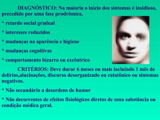 DIAGNÓSTICO: Na maioria o início dos sintomas é insidioso, precedido por uma fase prodrômica. * retardo social gradual * interesses reduzidos * mudanças na aparência e higiene * mudanças cognitivas * comportamento bizarro ou excêntrico CRITÉRIOS: Deve durar 6 meses ou mais incluindo 1 mês de delírios,alucinações, discurso desorganizado ou catatônico ou sintomas negativos. * Não secundário a desordens de humor * Não decorrentes de efeitos fisiológicos diretos de uma substância ou condição médica geral. 