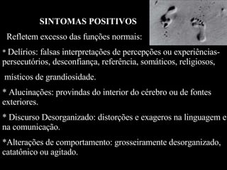 SINTOMAS POSITIVOS   Refletem excesso das funções normais: *  Delírios: falsas interpretações de percepções ou experiências- persecutórios, desconfiança, referência, somáticos, religiosos, místicos de grandiosidade. * Alucinações: provindas do interior do cérebro ou de fontes exteriores. * Discurso Desorganizado: distorções e exageros na linguagem e na comunicação. *Alterações de comportamento: grosseiramente desorganizado, catatônico ou agitado. 