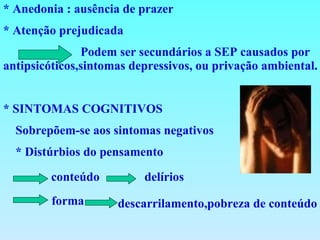 * Anedonia : ausência de prazer * Atenção prejudicada  Podem ser secundários a SEP causados por antipsicóticos,sintomas depressivos, ou privação ambiental. . * SINTOMAS COGNITIVOS Sobrepõem-se aos sintomas negativos * Distúrbios do pensamento  conteúdo delírios forma descarrilamento,pobreza de conteúdo 