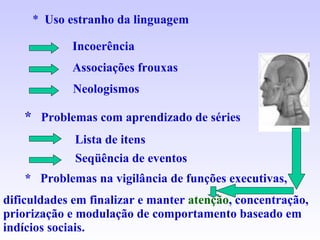 *  Uso estranho da linguagem Incoerência Associações frouxas Neologismos *   Problemas com aprendizado de séries Lista de itens Seqüência de eventos *  Problemas na vigilância de funções executivas,  dificuldades em finalizar e manter  atenção , concentração, priorização e modulação de comportamento baseado em indícios sociais. 