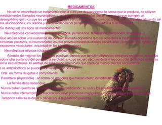 MEDICAMENTOS
     No se ha encontrado un tratamiento que la cure por desconocerse la causa que la produce, se utilizan
medicamentos llamados neurolépticos o antipsicóticos todos ellos tienen en común que corrigen un
desequilibrio químico que les permite a algunas células del cerebro comunicarse mejor entre ellas aliviando así
las alucinaciones, los delirios y los desórdenes del pensamiento asociados a la enfermedad.
Se distinguen dos tipos de medicamentos:
                                                     fenazina, flufenazina, haloperidol, tioridazina..).
Que actúan sobre una sustancia del cerebro llamada dopamina que se considera la responsable de los
síntomas positivos, el inconveniente es que provoca molestos efectos secundarios (somnolencia, rigidez y
espasmos musculares, inquietud en las piernas y otros)


     Además de mejorar los síntomas positivos parece que también alivian los síntomas negativos, actuando
sobre otra sustancia del cerebro, la serotonina, cuyo exceso se considera el responsable de dichos síntomas
en la esquizofrenia, la ventaja de este medicamento es que produce menos efectos secundarios
Los antipsicóticos se pueden administrar por dos vías:
Oral: en forma de gotas o comprimidos
Parenteral (inyectable) : en forma de ampollas que hacen efecto inmediatamente
    La familia debe saber que:
Nunca deben quedarse con dudas sobre la medicación; su uso y los posibles efectos secundarios
Nunca debe interrumpirse la medicación salvo por causa muy grave y comunicando al médico el hecho
Tampoco saltarse la dosis o darlas sin la regularidad prescrita
 