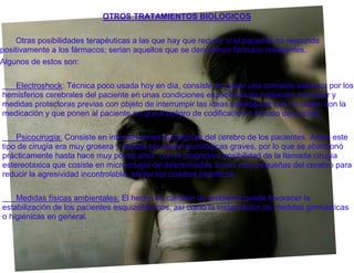 OTROS TRATAMIENTOS BIOLOGICOS


    Otras posibilidades terapéuticas a las que hay que recurrir si el paciente no responde
positivamente a los fármacos; serian aquellos que se denominan fármaco-resistentes.
Algunos de estos son:

   Electroshock: Técnica poco usada hoy en día, consiste en pasar una corriente eléctrica por los
hemisferios cerebrales del paciente en unas condiciones específicas de relajación muscular y
medidas protectoras previas con objeto de interrumpir las ideas patológicas que no ceden con la
medicación y que ponen al paciente en grave peligro de codificación o incluso de suicidio.

    Psicocirugía: Consiste en intervenciones quirúrgicas del cerebro de los pacientes. Antes este
tipo de cirugía era muy grosera y dejaba secuelas neurológicas graves, por lo que se abandonó
prácticamente hasta hace muy pocos años, con la progresiva posibilidad de la llamada cirugía
estereotaxica que cosiste en microcirugía de determinadas zonas muy pequeñas del cerebro para
reducir la agresividad incontrolable, anular los cuadros psicóticos.

    Medidas físicas ambientales: El hecho de cambiar de ambiente puede favorecer la
estabilización de los pacientes esquizofrénicos, así como la instauración de medidas gimnásticas
o higiénicas en general.
 
