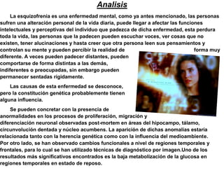 Analisis
     La esquizofrenia es una enfermedad mental, como ya antes mencionado, las personas
sufren una alteración personal de la vida diaria, puede llegar a afectar las funciones
intelectuales y perceptivas del individuo que padezca de dicha enfermedad, esta perdura
toda la vida, las personas que la padecen pueden escuchar voces, ver cosas que no
existen, tener alucinaciones y hasta creer que otra persona leen sus pensamientos y
controlan su mente y pueden percibir la realidad de                                forma muy
diferente. A veces pueden padecer distantes, pueden
comportarse de forma distintas a las demás,
indiferentes o preocupadas, sin embargo pueden
permanecer sentadas rígidamente.
    Las causas de esta enfermedad se desconoce,
pero la constitución genética probablemente tienen
alguna influencia.
    Se pueden concretar con la presencia de
anormalidades en los procesos de proliferación, migración y
diferenciación neuronal observadas post-mortem en áreas del hipocampo, tálamo,
circunvolución dentada y núcleo acumbens. La aparición de dichas anomalías estaría
relacionada tanto con la herencia genética como con la influencia del medioambiente.
Por otro lado, se han observado cambios funcionales a nivel de regiones temporales y
frontales, para lo cual se han utilizado técnicas de diagnóstico por imagen.Uno de los
resultados más significativos encontrados es la baja metabolización de la glucosa en
regiones temporales en estado de reposo.
 