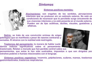 Síntomas
                                          Síntomas positivos mentales:
                         Alucinaciones: son engaños de los sentidos, percepciones
                         interiores que se producen sin un estímulo externo. No está en
                          condiciones de reconocer que lo percibido surge únicamente de
                          sus vivencias interiores y no está presenta en el mundo externo.
,                          Pueden ser de tipo auditivas, táctiles, visuales, gustativas y
                           olfativas.



    Delirio: se trata de una convicción errónea de origen
patológico que se manifiesta a pesar de razones contrarias y
sensatas. El alcance con la realidad está restringido.
    Trastornos del pensamiento: la manera de hablar suele
darnos indicios significativos sobre el pensamiento
trastornado. Relatan a menudo que han perdido control sobre sus
pensamientos, que estos le han sido sustraídos, impuestos o que son dirigidos por
extraños poderes o fuerzas relacionados con el lenguaje.
    Síntomas positivos vegetativos: insomnio, palpitaciones, sudores, mareos, trastornos
gastrointestinales, trastornos respiratorios
 