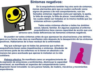 Síntomas negativos:
                                   En la esquizofrenia también hay otra serie de síntomas,
                               menos alarmantes pero que se suelen confundir como
                               signos de pereza o de mal comportamiento, son los
                               llamados síntomas negativos como por ejemplo, la apatía,
                               la falta de energía, la falta de placer, insociabilidad, etc.,
                                los cuales deben ser tratados en la misma medida que los
                                síntomas activos o positivos.
                                   Todos estos síntomas afectan a todos los ámbitos:
                               social, laboral, familiar. En algunos aspectos el enfermo
                               esquizofrénico tiene menos capacidad de acción que una
                 persona sana. Estas deficiencias las llamamos síntomas negativos.
    Se pueden ver estos síntomas antes de que aparezcan las alucinaciones y los delirios,
pero en su forma más clara se manifiestan sólo después de la desaparición de los síntomas
positivos. Hablaríamos de la fase residual de la enfermedad.
    Hay que subrayar que no todas las personas que sufren de
esquizofrenia tienen estos impedimentos o síntomas. Alrededor de
una tercera parte de los enfermos no lo tienen en absoluto o de
manera tan poco acentuada que apenas le molestan en la vida
cotidiana.
     Pobreza afectiva: Se manifiesta como un empobrecimiento de
la expresión de emociones y sentimientos, disminuye la capacidad
emocional; se manifiesta en aspectos del comportamiento como:
Expresión facial inmutable: la cara parece helada, de madera, mecánica y movimientos
espontáneos.
 