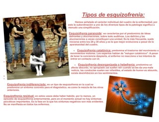 Tipos de esquizofrenia:
                                                             Hemos señalado el carácter individual del cuadro de la enfermedad, por
                                                       esto la subordinación a uno de los diversos tipos de la patología significa a
                                                       menudo una simplificación.

                                                        Esquizofrenia paranoide: se caracteriza por el predominio de ideas
                                                        delirantes y alucinaciones, sobre todo auditivas. Los delirios y las
                                                        alucinaciones a veces constituyen una unidad. Es la más frecuente, suele
                                                        iniciarse entre los 20 y 30 años y es la que mejor evoluciona a pesar de la
                                                        aparatosidad del cuadro.

                                                             Esquizofrenia catatónica: predomina el trastorno del movimiento o
                                                         movimientos motores. Los expertos hablan de "estupor catatónico". A pesar
                                                         de tener la conciencia despierta, el enfermo no reacciona a los intentos de
                                                         entrar en contacto con él.

                                                              Esquizofrenia desorganizada o hebefrenia: predomina un
                                                          afecto absurdo, no apropiado (se suelen reír cuando se les da una mala
                                                          noticia, las conductas suelen ser infantiles, el estado de humor es absurdo,
                                                          existe desinhibición en los sentimientos.



    Esquizofrenia indiferenciada: es un tipo de esquizofrenia en la cual no
    predomina un síntoma concreto para el diagnóstico, es como la mezcla de los otros
    anteriores.

Esquizofrenia residual: en estos casos debe haber habido, por lo menos, un
episodio de esquizofrenia anteriormente, pero en el momento actual no hay síntomas
psicóticos importantes. Es la fase en la que los síntomas negativos son más evidentes.
No se manifiesta en todos los enfermos.
 