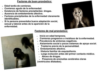 Factores de buen pronóstico:
   Edad tardía de comienzo.
   Comienzo agudo de la enfermedad.
   Existencia de factores precipitantes: drogas.
   Ausencia de embotamiento afectivo.
   Factores precipitantes de la enfermedad claramente
    identificables.
   Si la persona presentaba buena adaptación social,
    sexual y laboral antes de la aparición de la
    enfermedad.

                               Factores de mal pronóstico:
                                        Inicio en edad temprana.
                                        Comienzo progresivo o insidioso de la enfermedad.
                                   Prevalencia de síntomas negativos.

                                    Aislamiento social o pocos sistemas de apoyo social.

                                         Trastorno previo de la personalidad.
                                     Embotamiento afectivo.

                                      Historia familiar de esquizofrenia.

                                       Larga evolución antes del primer contacto médico.

                                          Abuso de drogas.
                                           Presencia de anomalías cerebrales claras
                                  (ventrículos dilatados).

 