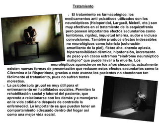 Tratamiento

                                           El tratamiento es farmacológico, los
                                        medicamentos anti psicóticos utilizados son los
                                        neurolépticos (Haloperidol, Largacil, Meleril, etc.) son
                                        muy efectivos en el tratamiento de la esquizofrenia
                                        pero poseen importantes efectos secundarios como
                                        temblores, rigidez, inquietud interna, sudor e incluso
                                         convulsiones. También produce efectos indeseables
                                         no neurológicos como ictericia (coloración
                                         amarillenta de la piel), fiebre alta, anemia aplasia,
                                         hipersensibilidad dérmica, hipotensión, incremento
                                         de peso y en casos extremos "síndrome neuroléptico
                                         maligno" que puede llevar a la muerte. Los
                               neurolépticos aparecieron en los años cincuenta, actualmente
    existen nuevas formas de presentación que reducen estos efectos secundarios como la
    Clizamina o la Risperidona, gracias a este avance los pacientes no abandonan tan
    fácilmente el tratamiento, pues no sufren tantas
    molestias.
   La psicoterapia grupal es muy útil para el
    entrenamiento en habilidades sociales. Permiten la
    rehabilitación social y laboral del paciente, que
    aprende a relacionarse con los demás y a manejarse
    en la vida cotidiana después de contraída la
    enfermedad. Lo importante es que puedan tener un
    comportamiento adecuado dentro del hogar así
    como una mejor vida social.
 