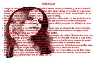 EVOLUCION

   Surge de repente o lentamente sin motivos claros que lo justifiquen y va discurriendo
    en forma de brotes, no de manera continua sino en periodos en los que en el paciente
    se encuentra muy mal y otros en los que está casi normal. Por ello el pronóstico no es
    seguro y nadie puede predicar sin riesgo a equivocarse.
   Se puede hablar de la regla de los tercios según la cual un tercio de los pacientes solo
    tendrán un brote en su vida, otro tercio pasara por varios brotes y el último tercio
    persistirá con la enfermedad activa de manera constante, aunque con altibajos a pesar
    de las medicaciones.
   Cuanto más grave e intenso es el brote más daño hace en el paciente y más mermado
    le deja, puede darse que un esquizofrénico con solo un brote en su vida quede más
    incapacitado que uno que haya sufrido varios brotes.
   Respecto al pronóstico, parece haber un consenso por el cual un 25% de ellos, tras uno
    o varios brotes, quedan muy restablecidos y pueden afrontar los retos de la vida diaria
    con satisfacción, otro 25% queda tan mermado que precisa de forma constante ayuda,
    profesional, extra familiar y el 50% evolucionan de manera inconstante con
    necesidades irregulares de asistencia profesional, pero con dificultades generales para
    llevar adelante un proyecto serio de vida, en este caso la familia es básica
   Esta evolución desconcierta a las familias, amigos y profesionales, es una desventaja
    importante a la hora de reconocer ayudas y subvenciones del estado, que se muestra
    reacio a considerar minusvalía en estos casos.
 