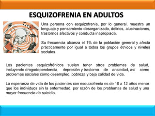 Una persona con esquizofrenia, por lo general, muestra un
lenguaje y pensamiento desorganizado, delirios, alucinaciones,
trastornos afectivos y conducta inapropiada.
Su frecuencia alcanza el 1% de la población general y afecta
prácticamente por igual a todos los grupos étnicos y niveles
sociales.
Los pacientes esquizofrénicos suelen tener otros problemas de salud,
incluyendo drogodependencia, depresión y trastorno de ansiedad, así como
problemas sociales como desempleo, pobreza y baja calidad de vida.
La esperanza de vida de los pacientes con esquizofrenia es de 10 a 12 años menor
que los individuos sin la enfermedad, por razón de los problemas de salud y una
mayor frecuencia de suicidio.
 