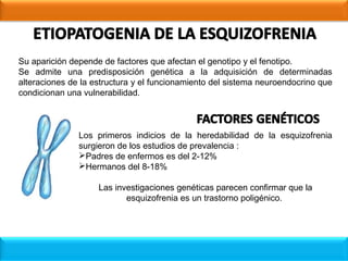 Su aparición depende de factores que afectan el genotipo y el fenotipo.
Se admite una predisposición genética a la adquisición de determinadas
alteraciones de la estructura y el funcionamiento del sistema neuroendocrino que
condicionan una vulnerabilidad.
Los primeros indicios de la heredabilidad de la esquizofrenia
surgieron de los estudios de prevalencia :
Padres de enfermos es del 2-12%
Hermanos del 8-18%
Las investigaciones genéticas parecen confirmar que la
esquizofrenia es un trastorno poligénico.
 