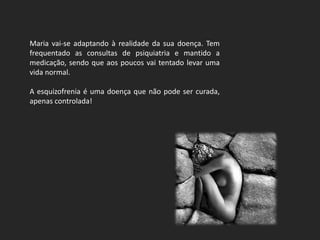 Maria vai-se adaptando à realidade da sua doença. Tem
frequentado as consultas de psiquiatria e mantido a
medicação, sendo que aos poucos vai tentado levar uma
vida normal.

A esquizofrenia é uma doença que não pode ser curada,
apenas controlada!
 