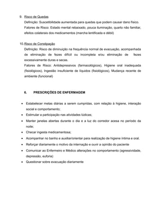 9. Risco de Quedas
Definição: Suscetibilidade aumentada para quedas que podem causar dano físico.
Fatores de Risco: Estado mental rebaixado, pouca iluminação, quarto não familiar,
efeitos colaterais dos medicamentos (marcha lentificada e débil)
10. Risco de Constipação
Definição: Risco de diminuição na frequência normal de evacuação, acompanhada
de eliminação de fezes difícil ou incompleta e/ou eliminação de

fezes

excessivamente duras e secas.
Fatores de Risco: Antidepressivos (farmacológicos), Higiene oral inadequada
(fisiológicos), Ingestão insuficiente de líquidos (fisiológicos), Mudança recente de
ambiente (funcional)

6.
•

PRESCRIÇÕES DE ENFERMAGEM

Estabelecer metas diárias a serem cumpridas, com relação à higiene, interação
social e comportamento;

•

Estimular a participação nas atividades lúdicas;

•

Manter janelas abertas durante o dia e a luz do corredor acesa no período da
noite;

•

Checar ingesta medicamentosa;

•

Acompanhar no banho e auxiliar/orientar para realização de higiene íntima e oral.

•

Reforçar diariamente o motivo da internação e ouvir a opinião do paciente

•

Comunicar ao Enfermeiro e Médico alterações no comportamento (agressividade,
depressão, euforia)

•

Questionar sobre evacuação diariamente

 
