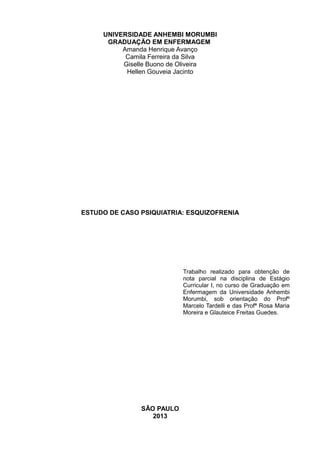 UNIVERSIDADE ANHEMBI MORUMBI
GRADUAÇÃO EM ENFERMAGEM
Amanda Henrique Avanço
Camila Ferreira da Silva
Giselle Buono de Oliveira
Hellen Gouveia Jacinto

ESTUDO DE CASO PSIQUIATRIA: ESQUIZOFRENIA

Trabalho realizado para obtenção de
nota parcial na disciplina de Estágio
Curricular I, no curso de Graduação em
Enfermagem da Universidade Anhembi
Morumbi, sob orientação do Profº
Marcelo Tardelli e das Profª Rosa Maria
Moreira e Glauteice Freitas Guedes.

SÃO PAULO
2013

 