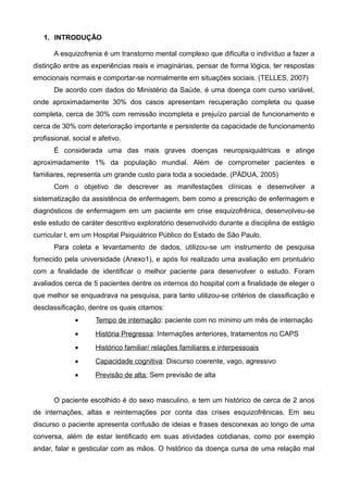 1. INTRODUÇÃO
A esquizofrenia é um transtorno mental complexo que dificulta o indivíduo a fazer a
distinção entre as experiências reais e imaginárias, pensar de forma lógica, ter respostas
emocionais normais e comportar-se normalmente em situações sociais. (TELLES, 2007)
De acordo com dados do Ministério da Saúde, é uma doença com curso variável,
onde aproximadamente 30% dos casos apresentam recuperação completa ou quase
completa, cerca de 30% com remissão incompleta e prejuízo parcial de funcionamento e
cerca de 30% com deterioração importante e persistente da capacidade de funcionamento
profissional, social e afetivo.
É considerada uma das mais graves doenças neuropsiquiátricas e atinge
aproximadamente 1% da população mundial. Além de comprometer pacientes e
familiares, representa um grande custo para toda a sociedade. (PÁDUA, 2005)
Com o objetivo de descrever as manifestações clínicas e desenvolver a
sistematização da assistência de enfermagem, bem como a prescrição de enfermagem e
diagnósticos de enfermagem em um paciente em crise esquizofrênica, desenvolveu-se
este estudo de caráter descritivo exploratório desenvolvido durante a disciplina de estágio
curricular I, em um Hospital Psiquiátrico Público do Estado de São Paulo.
Para coleta e levantamento de dados, utilizou-se um instrumento de pesquisa
fornecido pela universidade (Anexo1), e após foi realizado uma avaliação em prontuário
com a finalidade de identificar o melhor paciente para desenvolver o estudo. Foram
avaliados cerca de 5 pacientes dentre os internos do hospital com a finalidade de eleger o
que melhor se enquadrava na pesquisa, para tanto utilizou-se critérios de classificação e
desclassificação, dentre os quais citamos:
•

Tempo de internação: paciente com no mínimo um mês de internação

•

História Pregressa: Internações anteriores, tratamentos no CAPS

•

Histórico familiar/ relações familiares e interpessoais

•

Capacidade cognitiva: Discurso coerente, vago, agressivo

•

Previsão de alta: Sem previsão de alta

O paciente escolhido é do sexo masculino, e tem um histórico de cerca de 2 anos
de internações, altas e reinternações por conta das crises esquizofrênicas. Em seu
discurso o paciente apresenta confusão de ideias e frases desconexas ao longo de uma
conversa, além de estar lentificado em suas atividades cotidianas, como por exemplo
andar, falar e gesticular com as mãos. O histórico da doença cursa de uma relação mal

 
