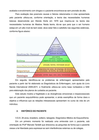 acabada e envolvimento com drogas e o paciente encontrava-se sem previsão de alta.
Para avaliação das possíveis causas e fatores relacionados à crise apresentada
pelo paciente utilizou-se, conforme orientação, a teoria das necessidades humanas
básicas desenvolvida por Wanda Horta em 1979 que inspirou-se na teoria das
necessidades humanas de Maslow. Nesta teoria, diz-se que para que o ser humano
esteja em um alto nível de bem estar, deve estar feliz e satisfeito nas seguintes estâncias,
conforme figura abaixo:

Em seguida, identificou-se os problemas de enfermagem apresentados pelo
paciente a partir daí foi elaborado os Diagnósticos de Enfermagem, com ajuda do Livro
Nanda International 2009-2011, e finalmente utilizou-se como base norteadora a SAE
para elaboração dos planos de cuidados ao paciente.
Este estudo mostra a fragilidade e as divergências emocionais e biopsicossociais
que um paciente esquizofrênico pode apresentar, e ainda exemplifica de forma clara e
objetiva a influencia que as relações interpessoais apresentam no curso da vida de um
indivíduo.
2.

HISTÓRICO DO PACIENTE

V.G.S. 26 anos, brasileiro, solteiro, tabagista. Diagnóstico Médico de Esquizofrenia.
Em um primeiro momento foi realizado uma entrevista com o paciente, sob
orientação do Profº Marcelo Tardelli que direcionou as perguntas de forma que o paciente
viesse a ter liberdade para expressar-se sem interferências externas ou de colegas.

 
