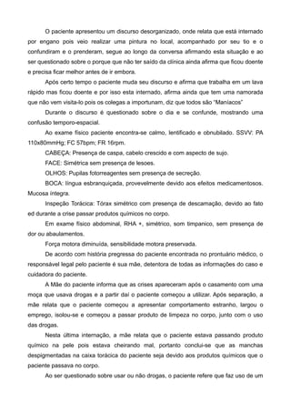 O paciente apresentou um discurso desorganizado, onde relata que está internado
por engano pois veio realizar uma pintura no local, acompanhado por seu tio e o
confundiram e o prenderam, segue ao longo da conversa afirmando esta situação e ao
ser questionado sobre o porque que não ter saído da clínica ainda afirma que ficou doente
e precisa ficar melhor antes de ir embora.
Após certo tempo o paciente muda seu discurso e afirma que trabalha em um lava
rápido mas ficou doente e por isso esta internado, afirma ainda que tem uma namorada
que não vem visita-lo pois os colegas a importunam, diz que todos são “Maníacos”
Durante o discurso é questionado sobre o dia e se confunde, mostrando uma
confusão temporo-espacial.
Ao exame físico paciente encontra-se calmo, lentificado e obnubilado. SSVV: PA
110x80mmHg; FC 57bpm; FR 16rpm.
CABEÇA: Presença de caspa, cabelo crescido e com aspecto de sujo.
FACE: Simétrica sem presença de lesoes.
OLHOS: Pupilas fotorreagentes sem presença de secreção.
BOCA: língua esbranquiçada, provevelmente devido aos efeitos medicamentosos.
Mucosa íntegra.
Inspeção Torácica: Tórax simétrico com presença de descamação, devido ao fato
ed durante a crise passar produtos químicos no corpo.
Em exame físico abdominal, RHA +, simétrico, som timpanico, sem presença de
dor ou abaulamentos.
Força motora diminuída, sensibilidade motora preservada.
De acordo com história pregressa do paciente encontrada no prontuário médico, o
responsável legal pelo paciente é sua mãe, detentora de todas as informações do caso e
cuidadora do paciente.
A Mãe do paciente informa que as crises apareceram após o casamento com uma
moça que usava drogas e a partir daí o paciente começou a utilizar. Após separação, a
mãe relata que o paciente começou a apresentar comportamento estranho, largou o
emprego, isolou-se e começou a passar produto de limpeza no corpo, junto com o uso
das drogas.
Nesta última internação, a mãe relata que o paciente estava passando produto
químico na pele pois estava cheirando mal, portanto conclui-se que as manchas
despigmentadas na caixa torácica do paciente seja devido aos produtos químicos que o
paciente passava no corpo.
Ao ser questionado sobre usar ou não drogas, o paciente refere que faz uso de um

 
