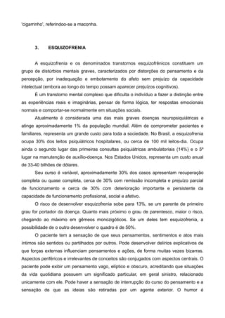 'cigarrinho', referindoo-se a maconha.

3.

ESQUIZOFRENIA

A esquizofrenia e os denominados transtornos esquizofrênicos constituem um
grupo de distúrbios mentais graves, caracterizados por distorções do pensamento e da
percepção, por inadequação e embotamento do afeto sem prejuízo da capacidade
intelectual (embora ao longo do tempo possam aparecer prejuízos cognitivos).
É um transtorno mental complexo que dificulta o indivíduo a fazer a distinção entre
as experiências reais e imaginárias, pensar de forma lógica, ter respostas emocionais
normais e comportar-se normalmente em situações sociais.
Atualmente é considerada uma das mais graves doenças neuropsiquiátricas e
atinge aproximadamente 1% da população mundial. Além de comprometer pacientes e
familiares, representa um grande custo para toda a sociedade. No Brasil, a esquizofrenia
ocupa 30% dos leitos psiquiátricos hospitalares, ou cerca de 100 mil leitos-dia. Ocupa
ainda o segundo lugar das primeiras consultas psiquiátricas ambulatoriais (14%) e o 5º
lugar na manutenção de auxílio-doença. Nos Estados Unidos, representa um custo anual
de 33-40 bilhões de dólares.
Seu curso é variável, aproximadamente 30% dos casos apresentam recuperação
completa ou quase completa, cerca de 30% com remissão incompleta e prejuízo parcial
de funcionamento e cerca de 30% com deterioração importante e persistente da
capacidade de funcionamento profissional, social e afetivo.
O risco de desenvolver esquizofrenia sobe para 13%, se um parente de primeiro
grau for portador da doença. Quanto mais próximo o grau de parentesco, maior o risco,
chegando ao máximo em gêmeos monozigóticos. Se um deles tem esquizofrenia, a
possibilidade de o outro desenvolver o quadro é de 50%.
O paciente tem a sensação de que seus pensamentos, sentimentos e atos mais
íntimos são sentidos ou partilhados por outros. Pode desenvolver delírios explicativos de
que forças externas influenciam pensamentos e ações, de forma muitas vezes bizarras.
Aspectos periféricos e irrelevantes de conceitos são conjugados com aspectos centrais. O
paciente pode exibir um pensamento vago, elíptico e obscuro, acreditando que situações
da vida quotidiana possuem um significado particular, em geral sinistro, relacionado
unicamente com ele. Pode haver a sensação de interrupção do curso do pensamento e a
sensação de que as ideias são retiradas por um agente exterior. O humor é

 