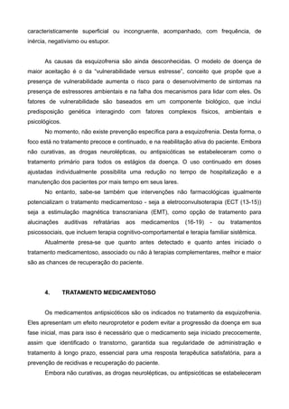 caracteristicamente superficial ou incongruente, acompanhado, com frequência, de
inércia, negativismo ou estupor.
As causas da esquizofrenia são ainda desconhecidas. O modelo de doença de
maior aceitação é o da “vulnerabilidade versus estresse”, conceito que propõe que a
presença de vulnerabilidade aumenta o risco para o desenvolvimento de sintomas na
presença de estressores ambientais e na falha dos mecanismos para lidar com eles. Os
fatores de vulnerabilidade são baseados em um componente biológico, que inclui
predisposição genética interagindo com fatores complexos físicos, ambientais e
psicológicos.
No momento, não existe prevenção específica para a esquizofrenia. Desta forma, o
foco está no tratamento precoce e continuado, e na reabilitação ativa do paciente. Embora
não curativas, as drogas neurolépticas, ou antipsicóticas se estabeleceram como o
tratamento primário para todos os estágios da doença. O uso continuado em doses
ajustadas individualmente possibilita uma redução no tempo de hospitalização e a
manutenção dos pacientes por mais tempo em seus lares.
No entanto, sabe-se também que intervenções não farmacológicas igualmente
potencializam o tratamento medicamentoso - seja a eletroconvulsoterapia (ECT (13-15))
seja a estimulação magnética transcraniana (EMT), como opção de tratamento para
alucinações

auditivas

refratárias

aos

medicamentos

(16-19)

-

ou

tratamentos

psicossociais, que incluem terapia cognitivo-comportamental e terapia familiar sistêmica.
Atualmente presa-se que quanto antes detectado e quanto antes iniciado o
tratamento medicamentoso, associado ou não à terapias complementares, melhor e maior
são as chances de recuperação do paciente.

4.

TRATAMENTO MEDICAMENTOSO

Os medicamentos antipsicóticos são os indicados no tratamento da esquizofrenia.
Eles apresentam um efeito neuroprotetor e podem evitar a progressão da doença em sua
fase inicial, mas para isso é necessário que o medicamento seja iniciado precocemente,
assim que identificado o transtorno, garantida sua regularidade de administração e
tratamento à longo prazo, essencial para uma resposta terapêutica satisfatória, para a
prevenção de recidivas e recuperação do paciente.
Embora não curativas, as drogas neurolépticas, ou antipsicóticas se estabeleceram

 