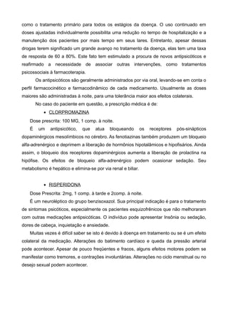 como o tratamento primário para todos os estágios da doença. O uso continuado em
doses ajustadas individualmente possibilita uma redução no tempo de hospitalização e a
manutenção dos pacientes por mais tempo em seus lares. Entretanto, apesar dessas
drogas terem significado um grande avanço no tratamento da doença, elas tem uma taxa
de resposta de 60 a 80%. Este fato tem estimulado a procura de novos antipsicóticos e
reafirmado a necessidade de associar outras intervenções, como tratamentos
psicossociais à farmacoterapia.
Os antipsicóticos são geralmente administrados por via oral, levando-se em conta o
perfil farmacocinético e farmacodinâmico de cada medicamento. Usualmente as doses
maiores são administradas à noite, para uma tolerância maior aos efeitos colaterais.
No caso do paciente em questão, a prescrição médica é de:
• CLORPROMAZINA
Dose prescrita: 100 MG, 1 comp. à noite.
É

um

antipsicótico,

que

atua

bloqueando

os

receptores

pós-sinápticos

dopaminérgicos mesolímbicos no cérebro. As fenotiazinas também produzem um bloqueio
alfa-adrenérgico e deprimem a liberação de hormônios hipotalâmicos e hipofisários. Ainda
assim, o bloqueio dos receptores dopaminérgicos aumenta a liberação de prolactina na
hipófise. Os efeitos de bloqueio alfa-adrenérgico podem ocasionar sedação. Seu
metabolismo é hepático e elimina-se por via renal e biliar.
• RISPERIDONA
Dose Prescrita: 2mg, 1 comp. à tarde e 2comp. à noite.
É um neuroléptico do grupo benzisoxazol. Sua principal indicação é para o tratamento
de sintomas psicóticos, especialmente os pacientes esquizofrênicos que não melhoraram
com outras medicações antipsicóticas. O indivíduo pode apresentar Insônia ou sedação,
dores de cabeça, inquietação e ansiedade.
Muitas vezes é difícil saber se isto é devido à doença em tratamento ou se é um efeito
colateral da medicação. Alterações do batimento cardíaco e queda da pressão arterial
pode acontecer. Apesar de pouco freqüentes e fracos, alguns efeitos motores podem se
manifestar como tremores, e contrações involuntárias. Alterações no ciclo menstrual ou no
desejo sexual podem acontecer.

 