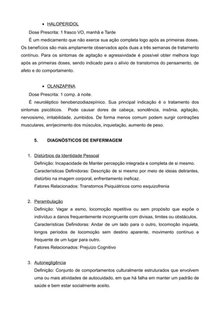 • HALOPERIDOL
Dose Prescrita: 1 frasco VO, manhã e Tarde
É um medicamento que não exerce sua ação completa logo após as primeiras doses.
Os benefícios são mais amplamente observados após duas a três semanas de tratamento
contínuo. Para os sintomas de agitação e agressividade é possível obter melhora logo
após as primeiras doses, sendo indicado para o alívio de transtornos do pensamento, de
afeto e do comportamento.
• OLANZAPINA
Dose Prescrita: 1 comp. à noite.
É neuroléptico tienobenzodiazepínico. Sua principal indicação é o tratamento dos
sintomas psicóticos.

Pode causar dores de cabeça, sonolência, insônia, agitação,

nervosismo, irritabilidade, zumbidos. De forma menos comum podem surgir contrações
musculares, enrijecimento dos músculos, inquietação, aumento de peso.
5.

DIAGNÓSTICOS DE ENFERMAGEM

1. Distúrbios da Identidade Pessoal
Definição: Incapacidade de Manter percepção integrada e completa de si mesmo.
Características Definidoras: Descrição de si mesmo por meio de ideias delirantes,
distúrbio na imagem corporal, enfrentamento ineficaz.
Fatores Relacionados: Transtornos Psiquiátricos como esquizofrenia
2. Perambulação
Definição: Vagar a esmo, locomoção repetitiva ou sem propósito que expõe o
indivíduo a danos frequentemente incongruente com divisas, limites ou obstáculos.
Características Definidoras: Andar de um lado para o outro, locomoção inquieta,
longos períodos de locomoção sem destino aparente, movimento contínuo e
frequente de um lugar para outro.
Fatores Relacionados: Prejuízo Cognitivo
3. Autonegligência
Definição: Conjunto de comportamentos culturalmente estruturados que envolvem
uma ou mais atividades de autocuidado, em que há falha em manter um padrão de
saúde e bem estar socialmente aceito.

 
