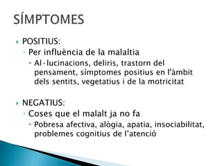  POSITIUS:
◦ Per influència de la malaltia
 Al·lucinacions, deliris, trastorn del
pensament, símptomes positius en l'àmbit
dels sentits, vegetatius i de la motricitat
 NEGATIUS:
◦ Coses que el malalt ja no fa
 Pobresa afectiva, alògia, apatia, insociabilitat,
problemes cognitius de l’atenció
 