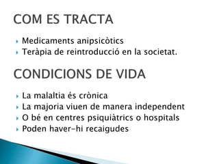  Medicaments anipsicòtics
 Teràpia de reintroducció en la societat.
 La malaltia és crònica
 La majoria viuen de manera independent
 O bé en centres psiquiàtrics o hospitals
 Poden haver-hi recaigudes
 