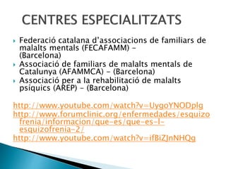  Federació catalana d’associacions de familiars de
malalts mentals (FECAFAMM) -
(Barcelona)
 Associació de familiars de malalts mentals de
Catalunya (AFAMMCA) - (Barcelona)
 Associació per a la rehabilitació de malalts
psíquics (AREP) - (Barcelona)
http://www.youtube.com/watch?v=UygoYNODplg
http://www.forumclinic.org/enfermedades/esquizo
frenia/informacion/que-es/que-es-l-
esquizofrenia-2/
http://www.youtube.com/watch?v=ifBiZJnNHQg
 