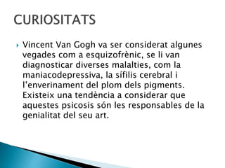  Vincent Van Gogh va ser considerat algunes
vegades com a esquizofrènic, se li van
diagnosticar diverses malalties, com la
maniacodepressiva, la sífilis cerebral i
l’enverinament del plom dels pigments.
Existeix una tendència a considerar que
aquestes psicosis són les responsables de la
genialitat del seu art.
 
