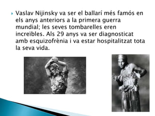  Vaslav Nijinsky va ser el ballarí més famós en
els anys anteriors a la primera guerra
mundial; les seves tombarelles eren
increïbles. Als 29 anys va ser diagnosticat
amb esquizofrènia i va estar hospitalitzat tota
la seva vida.
 