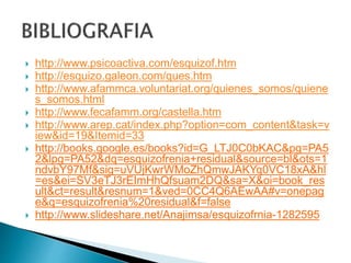  http://www.psicoactiva.com/esquizof.htm
 http://esquizo.galeon.com/ques.htm
 http://www.afammca.voluntariat.org/quienes_somos/quiene
s_somos.html
 http://www.fecafamm.org/castella.htm
 http://www.arep.cat/index.php?option=com_content&task=v
iew&id=19&Itemid=33
 http://books.google.es/books?id=G_LTJ0C0bKAC&pg=PA5
2&lpg=PA52&dq=esquizofrenia+residual&source=bl&ots=1
ndvbY97Mf&sig=uVUjKwrWMoZhQmwJAKYq0VC18xA&hl
=es&ei=SV3eTJ3rEImHhQfsuam2DQ&sa=X&oi=book_res
ult&ct=result&resnum=1&ved=0CC4Q6AEwAA#v=onepag
e&q=esquizofrenia%20residual&f=false
 http://www.slideshare.net/Anajimsa/esquizofrnia-1282595
 