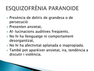  Presència de deliris de grandesa o de
persecució
 Presenten ansietat,
 Al·lucinacions auditives freqüents.
 No hi ha llenguatge ni comportament
desorganitzat,
 No hi ha afectivitat aplanada o inapropiada.
 També pot aparèixer ansietat, ira, tendència a
discutir i violència.
 