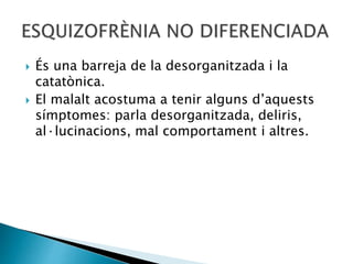  És una barreja de la desorganitzada i la
catatònica.
 El malalt acostuma a tenir alguns d’aquests
símptomes: parla desorganitzada, deliris,
al·lucinacions, mal comportament i altres.
 