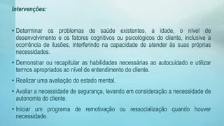 Intervenções:
• Determinar os problemas de saúde existentes, a idade, o nível de
desenvolvimento e os fatores cognitivos ou psicológicos do cliente, inclusive a
ocorrência de ilusões, interferindo na capacidade de atender às suas próprias
necessidades.
• Demonstrar ou recapitular as habilidades necessárias ao autocuidado e utilizar
termos apropriados ao nível de entendimento do cliente.
• Realizar uma avaliação do estado mental.
• Avaliar a necessidade de segurança, levando em consideração a necessidade de
autonomia do cliente.
• Iniciar um programa de remotivação ou ressocialização quando houver
necessidade.
 