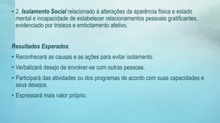 • 2. Isolamento Social relacionado à alterações da aparência física e estado
mental e incapacidade de estabelecer relacionamentos pessoais gratificantes,
evidenciado por tristeza e embotamento afetivo.
Resultados Esperados:
• Reconhecerá as causas e as ações para evitar isolamento.
• Verbalizará desejo de envolver-se com outras pessoas.
• Participará das atividades ou dos programas de acordo com suas capacidades e
seus desejos.
• Expressará mais valor próprio.
 